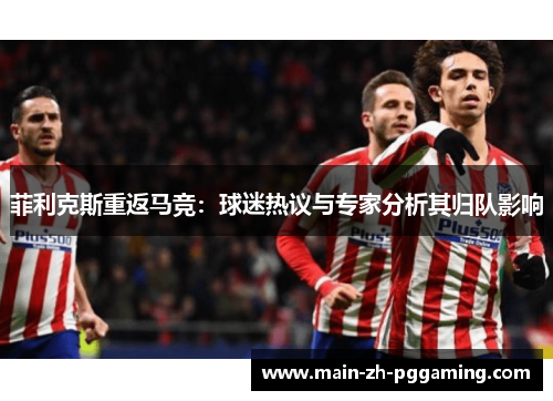 菲利克斯重返马竞:球迷热议与专家分析其归队影响 菲利克斯重返马竞:球迷热议与专家分析其归队影响