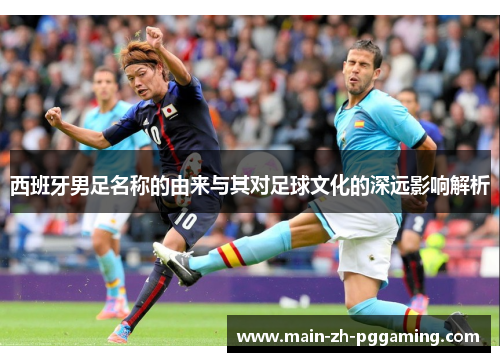 西班牙男足名称的由来与其对足球文化的深远影响解析 西班牙男足名称的由来与其对足球文化的深远影响解析