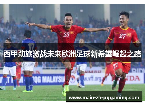 西甲劲旅激战未来欧洲足球新希望崛起之路 西甲劲旅激战未来欧洲足球新希望崛起之路