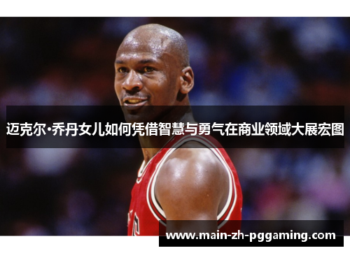 迈克尔·乔丹女儿如何凭借智慧与勇气在商业领域大展宏图