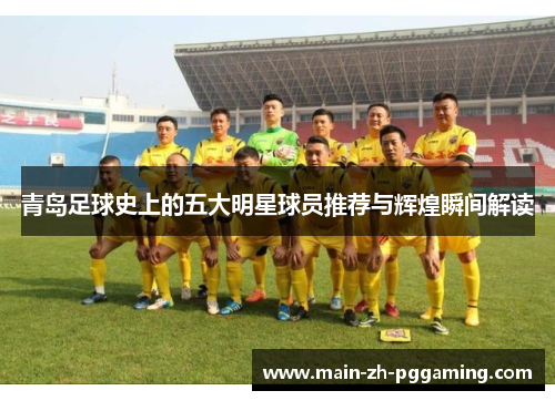 青岛足球史上的五大明星球员推荐与辉煌瞬间解读 青岛足球史上的五大明星球员推荐与辉煌瞬间解读