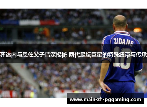 齐达内与恩佐父子情深揭秘 两代足坛巨星的特殊纽带与传承