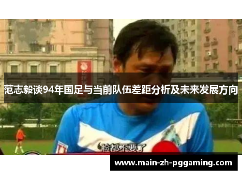 范志毅谈94年国足与当前队伍差距分析及未来发展方向
