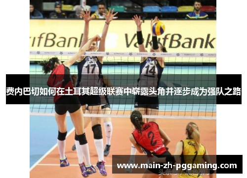 费内巴切如何在土耳其超级联赛中崭露头角并逐步成为强队之路 费内巴切如何在土耳其超级联赛中崭露头角并逐步成为强队之路