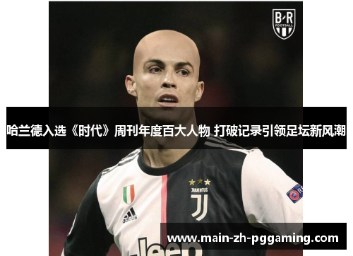 哈兰德入选《时代》周刊年度百大人物 打破记录引领足坛新风潮