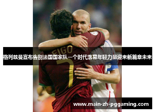 格列兹曼宣布告别法国国家队一个时代落幕年轻力量迎来新篇章未来