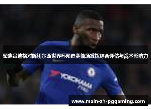 聚焦吕迪格对阵切尔西世界杯预选赛临场发挥综合评估与战术影响力