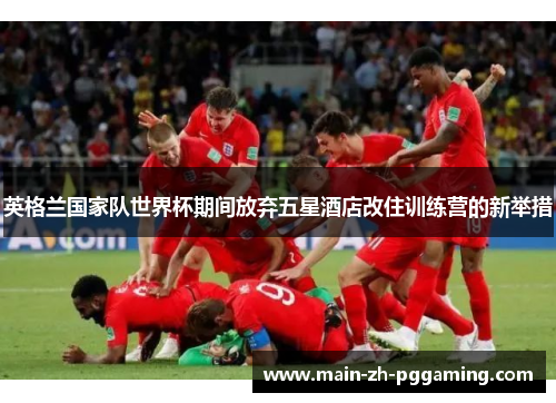 英格兰国家队世界杯期间放弃五星酒店改住训练营的新举措 英格兰国家队世界杯期间放弃五星酒店改住训练营的新举措