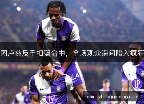 图卢兹反手扣篮命中,全场观众瞬间陷入疯狂 图卢兹反手扣篮命中,全场观众瞬间陷入疯狂